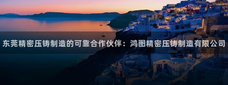 彩神v8是真的挣钱吗知乎：东莞精密压铸制造的可靠合作伙伴：鸿图精密压铸制造有限公司