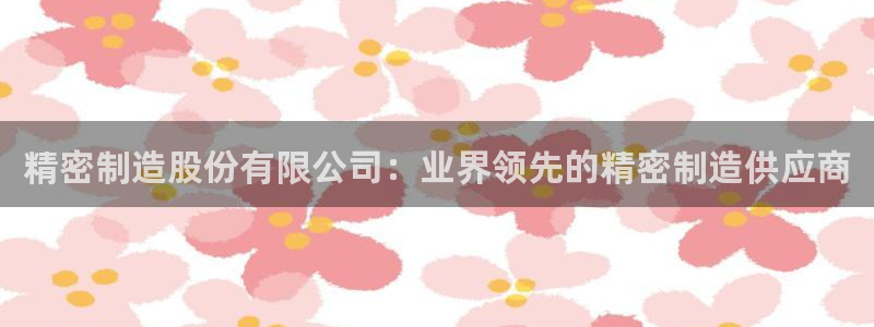 彩神v8有多久了?靠谱吗：精密制造股份有限公司：业界领先的精密制造供应商