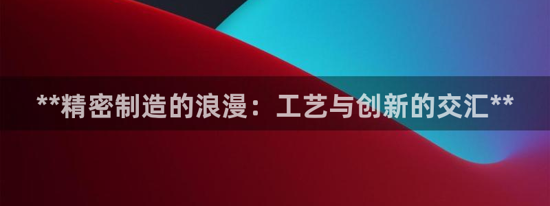 所有彩神购买首页都一样吗：**精密制造的浪漫：工艺与创新的交汇**