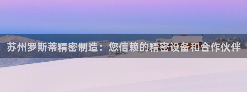 彩神通官网下载：苏州罗斯蒂精密制造：您信赖的精密设备和合作伙伴