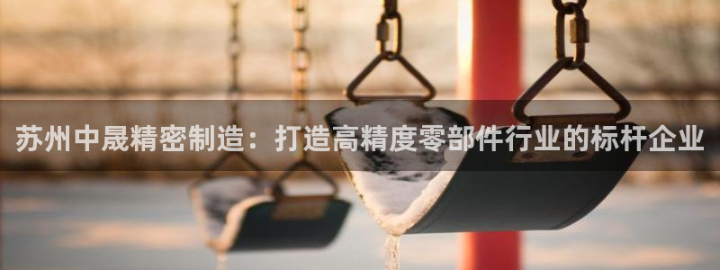 彩神v8是真的挣钱吗安全吗：苏州中晟精密制造：打造高精度零部件行业的标杆企业