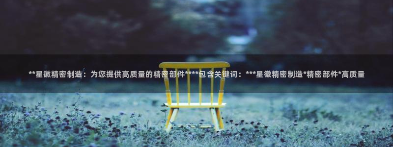 彩神ix官网是哪个公司的：**星徽精密制造：为您提供高质量的精密部件****包含关键词：***星徽精密制造*精