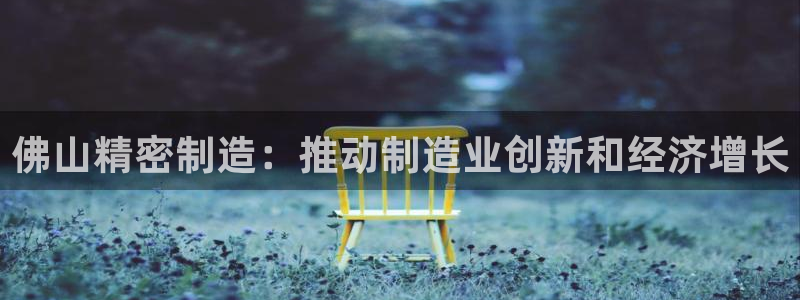 彩神vll首页环球：佛山精密制造：推动制造业创新和经济增长