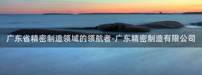 彩神平台是什么套路：广东省精密制造领域的领航者-广东精密制造有限公司