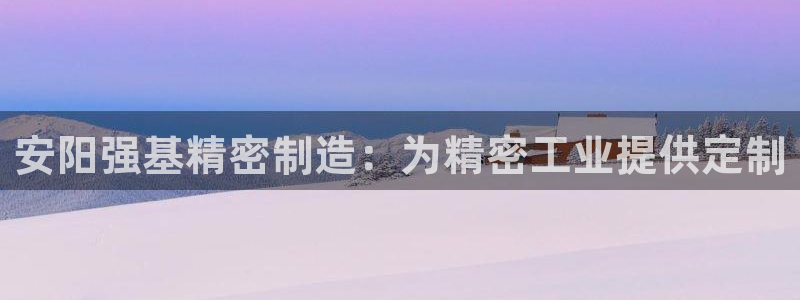 彩神ⅴll是什么样平台：安阳强基精密制造：为精密工业提供定制