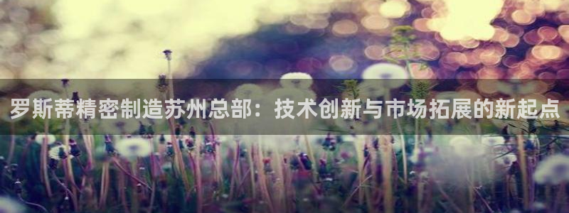 彩神v8是一个什么平台啊：罗斯蒂精密制造苏州总部：技术创新与市场拓展的新起点