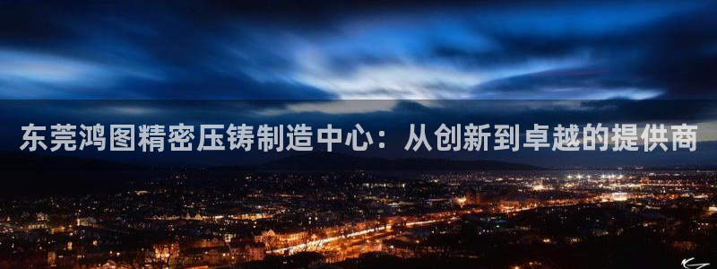 彩神vii手游下载：东莞鸿图精密压铸制造中心：从创新到卓越的提供商