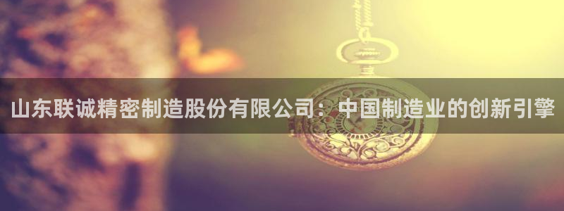 彩神v破解版：山东联诚精密制造股份有限公司：中国制造业的创新引擎