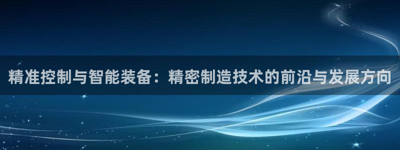 彩神官方网站登录是多少：精准控制与智能装备：精密制造技术的前沿与发展方向