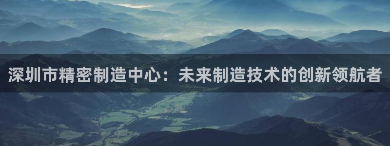 彩神VII购彩中心：深圳市精密制造中心：未来制造技术的创新领航者