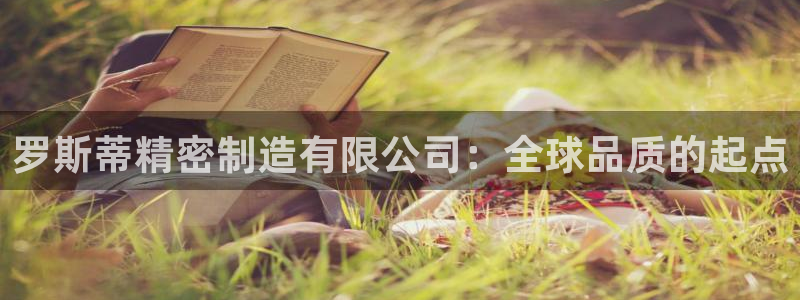 彩神ix可靠吗：罗斯蒂精密制造有限公司：全球品质的起点