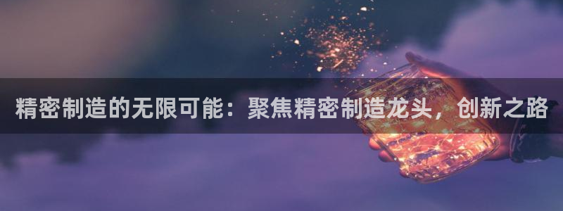 彩神官方邀请码是多少：精密制造的无限可能：聚焦精密制造龙头，创新之路