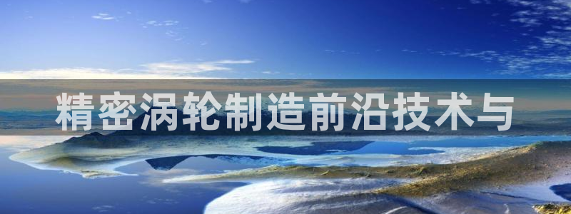 彩神vip购彩大厅：精密涡轮制造前沿技术与