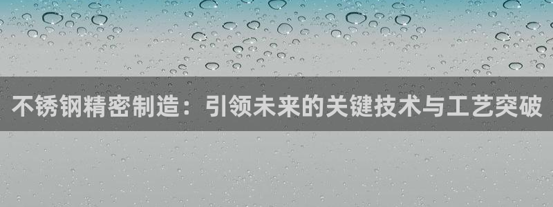 大发彩神最高邀请码：不锈钢精密制造：引领未来的关键技术与工艺突破