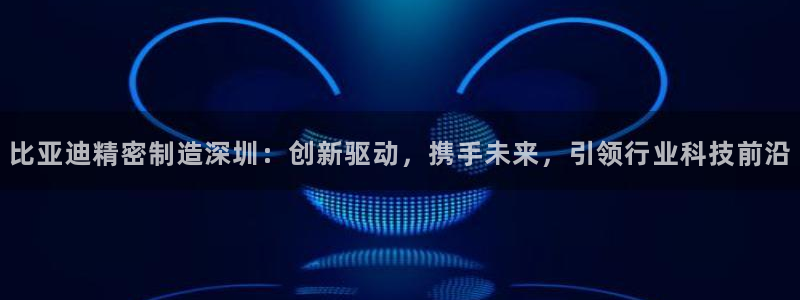 彩神大发官网：比亚迪精密制造深圳：创新驱动，携手未来，引领行业科技前沿