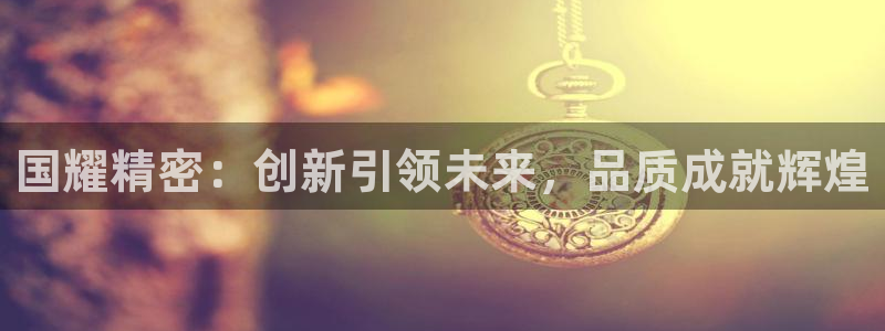 彩神是什么平台的游戏：国耀精密：创新引领未来，品质成就辉煌