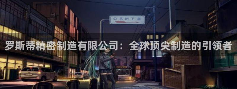 大发彩神官网下载：罗斯蒂精密制造有限公司：全球顶尖制造的引领者